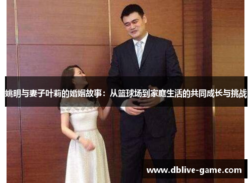 姚明与妻子叶莉的婚姻故事：从篮球场到家庭生活的共同成长与挑战