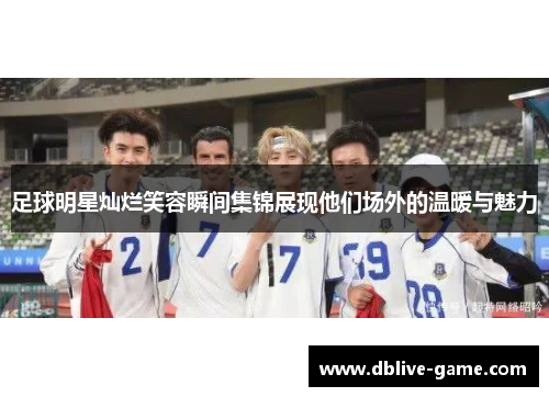 足球明星灿烂笑容瞬间集锦展现他们场外的温暖与魅力