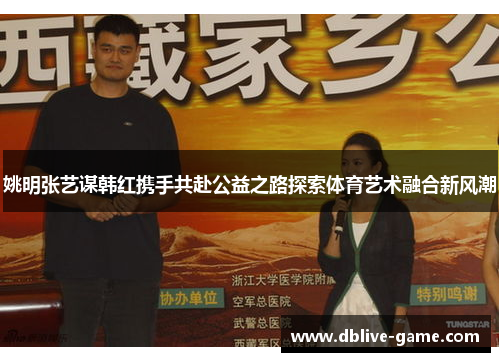 姚明张艺谋韩红携手共赴公益之路探索体育艺术融合新风潮