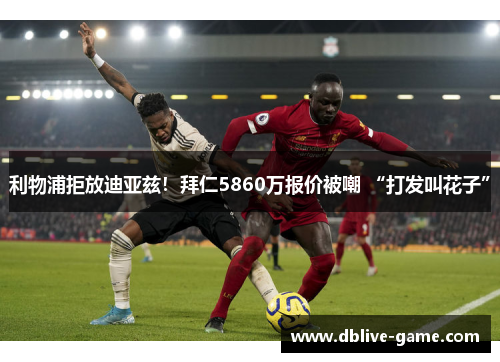 利物浦拒放迪亚兹!拜仁5860万报价被嘲 “打发叫花子”