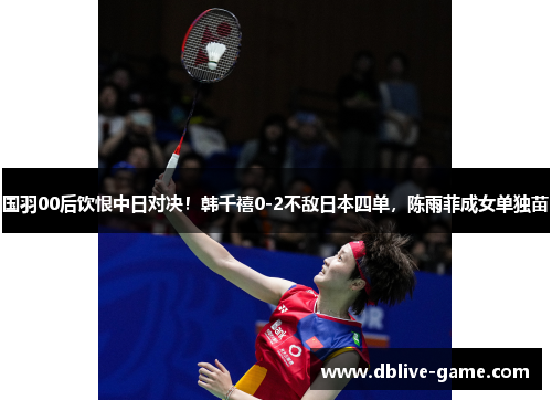 国羽00后饮恨中日对决！韩千禧0-2不敌日本四单，陈雨菲成女单独苗